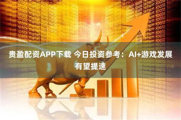 贵盈配资APP下载 今日投资参考：AI+游戏发展有望提速