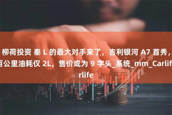 柳荷投资 秦 L 的最大对手来了,吉利银河 A7 首秀,百公里油耗仅 2L,售价或为 9 字头_系统_mm_Carlife