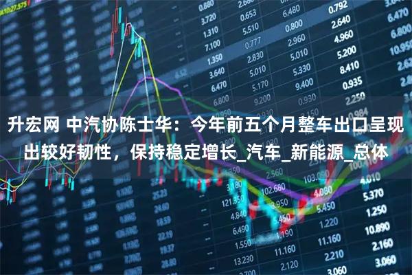 升宏网 中汽协陈士华：今年前五个月整车出口呈现出较好韧性，保持稳定增长_汽车_新能源_总体