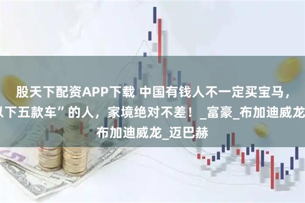 股天下配资APP下载 中国有钱人不一定买宝马，但开“以下五款车”的人，家境绝对不差！_富豪_布加迪威龙_迈巴赫