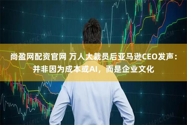 尚盈网配资官网 万人大裁员后亚马逊CEO发声:并非因为成本或AI,而是企业文化