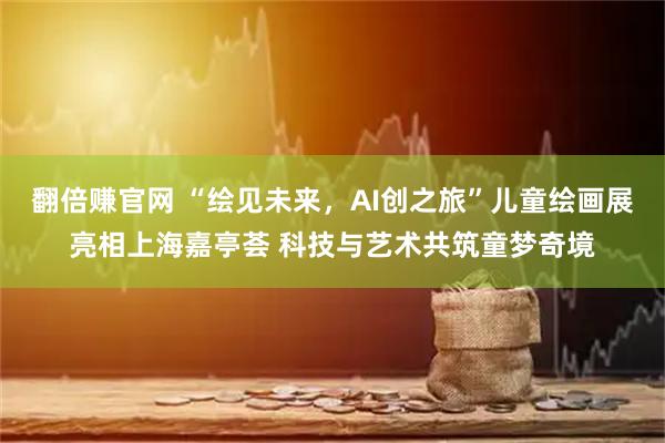 翻倍赚官网 “绘见未来,AI创之旅”儿童绘画展亮相上海嘉亭荟 科技与艺术共筑童梦奇境