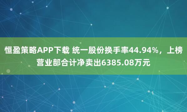 恒盈策略APP下载 统一股份换手率44.94%,上榜营业部合计净卖出6385.08万元