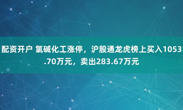 配资开户 氯碱化工涨停,沪股通龙虎榜上买入1053.70万元,卖出283.67万元