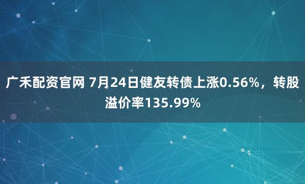 广禾配资官网 7月24日健友转债上涨0.56%,转股溢价率135.99%