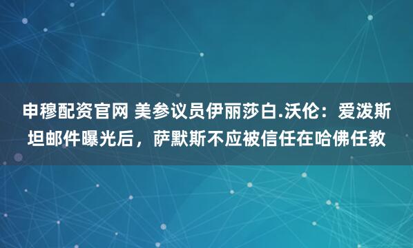申穆配资官网 美参议员伊丽莎白.沃伦：爱泼斯坦邮件曝光后，萨默斯不应被信任在哈佛任教