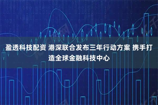 盈透科技配资 港深联合发布三年行动方案 携手打造全球金融科技中心
