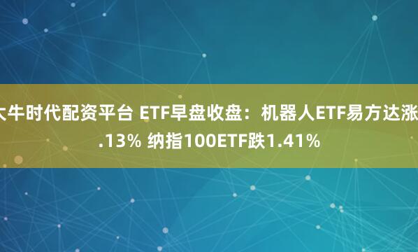 大牛时代配资平台 ETF早盘收盘：机器人ETF易方达涨4.13% 纳指100ETF跌1.41%
