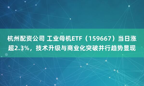 杭州配资公司 工业母机ETF（159667）当日涨超2.3%，技术升级与商业化突破并行趋势显现