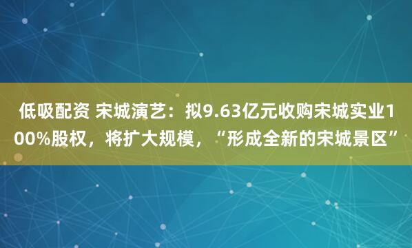 低吸配资 宋城演艺：拟9.63亿元收购宋城实业100%股权，将扩大规模，“形成全新的宋城景区”