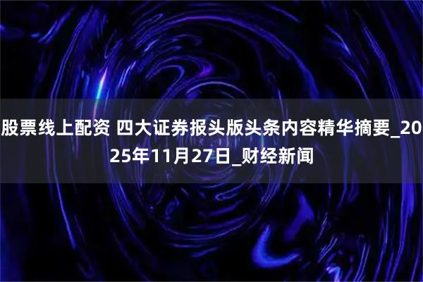 股票线上配资 四大证券报头版头条内容精华摘要_2025年11月27日_财经新闻