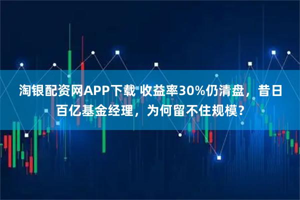 淘银配资网APP下载 收益率30%仍清盘，昔日百亿基金经理，为何留不住规模？