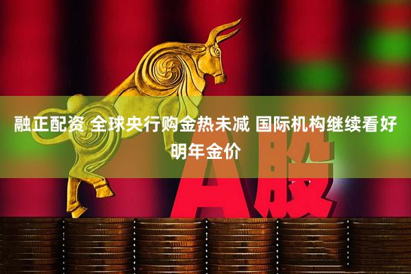 融正配资 全球央行购金热未减 国际机构继续看好明年金价