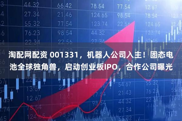 淘配网配资 001331，机器人公司入主！固态电池全球独角兽，启动创业板IPO，合作公司曝光