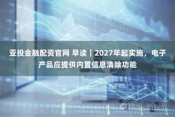 亚投金融配资官网 早读|2027年起实施,电子产品应提供内置信息清除功能
