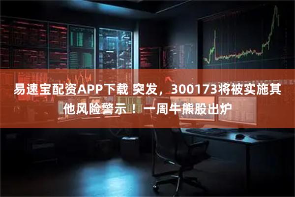 易速宝配资APP下载 突发，300173将被实施其他风险警示 ！一周牛熊股出炉