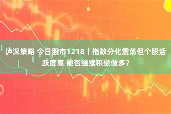 泸深策略 今日股市1218丨指数分化震荡但个股活跃度高 能否继续积极做多？