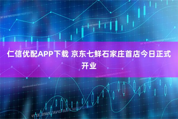 仁信优配APP下载 京东七鲜石家庄首店今日正式开业