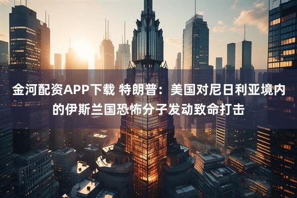 金河配资APP下载 特朗普：美国对尼日利亚境内的伊斯兰国恐怖分子发动致命打击