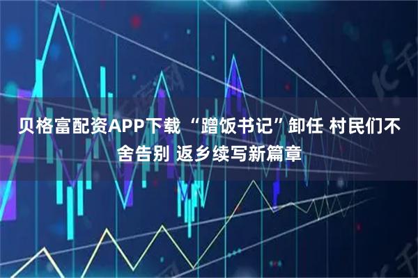 贝格富配资APP下载 “蹭饭书记”卸任 村民们不舍告别 返乡续写新篇章