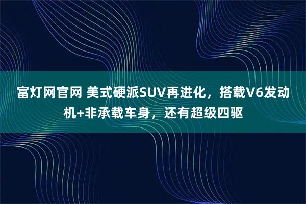 富灯网官网 美式硬派SUV再进化，搭载V6发动机+非承载车身，还有超级四驱