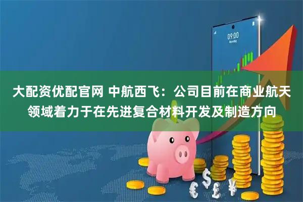 大配资优配官网 中航西飞：公司目前在商业航天领域着力于在先进复合材料开发及制造方向