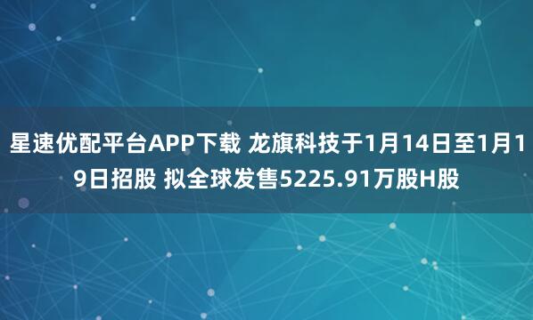 星速优配平台APP下载 龙旗科技于1月14日至1月19日招股 拟全球发售5225.91万股H股