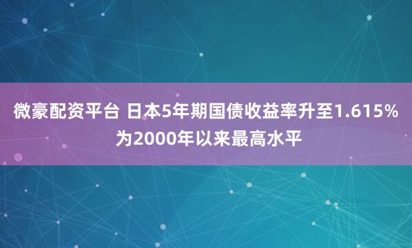 微豪配资平台 日本5年期国债收益率升至1.615% 为2000年以来最高水平
