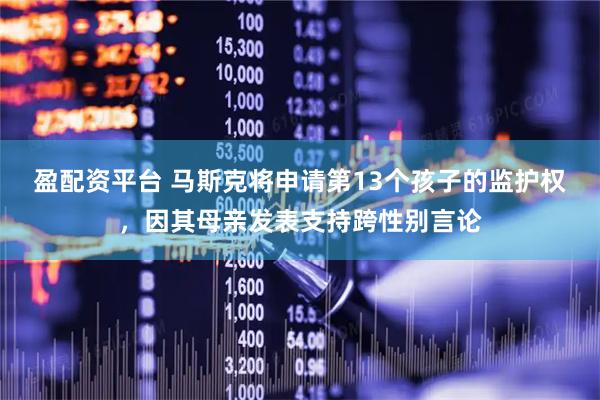 盈配资平台 马斯克将申请第13个孩子的监护权，因其母亲发表支持跨性别言论