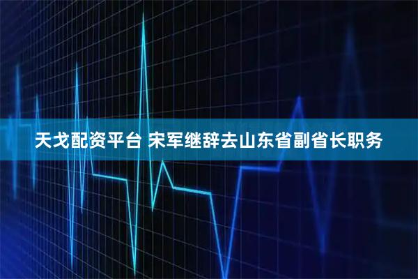天戈配资平台 宋军继辞去山东省副省长职务