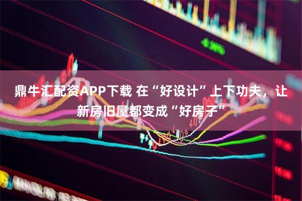鼎牛汇配资APP下载 在“好设计”上下功夫，让新房旧屋都变成“好房子”