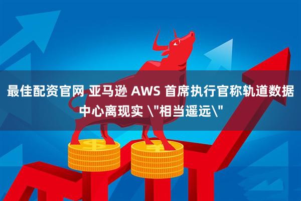 最佳配资官网 亚马逊 AWS 首席执行官称轨道数据中心离现实 ＂相当遥远＂