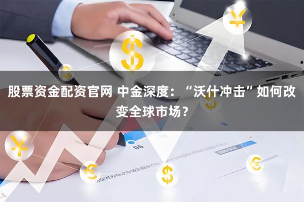 股票资金配资官网 中金深度：“沃什冲击”如何改变全球市场？
