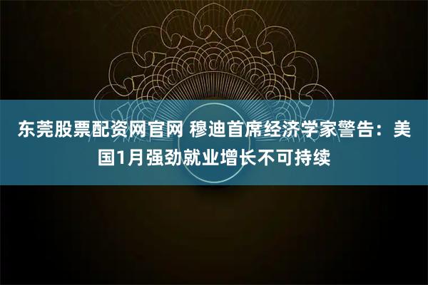 东莞股票配资网官网 穆迪首席经济学家警告：美国1月强劲就业增长不可持续