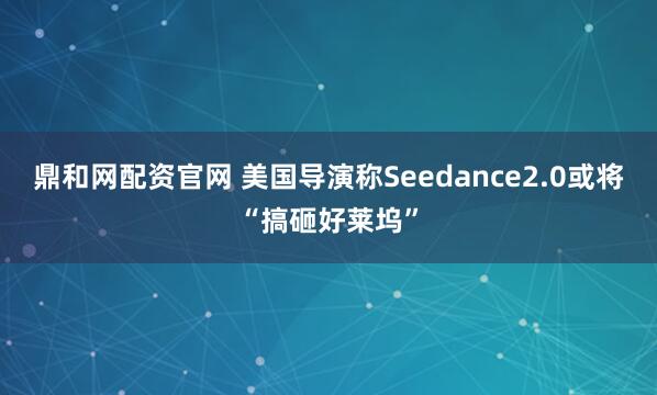 鼎和网配资官网 美国导演称Seedance2.0或将“搞砸好莱坞”