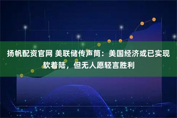 扬帆配资官网 美联储传声筒：美国经济或已实现软着陆，但无人愿轻言胜利