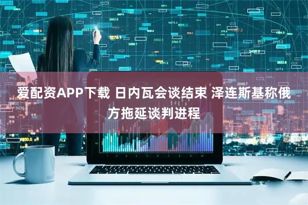 爱配资APP下载 日内瓦会谈结束 泽连斯基称俄方拖延谈判进程