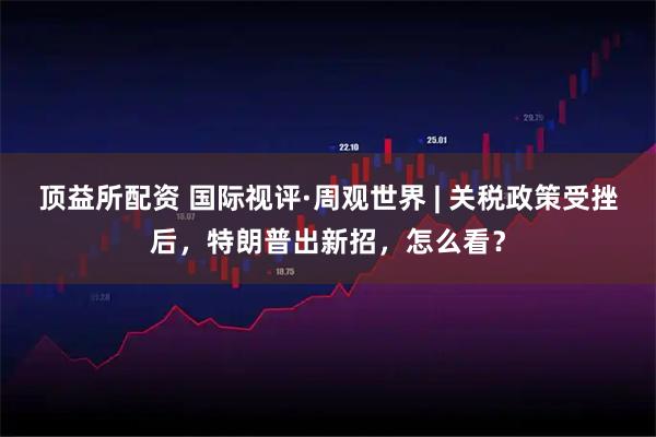 顶益所配资 国际视评·周观世界 | 关税政策受挫后，特朗普出新招，怎么看？