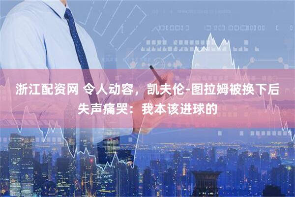 浙江配资网 令人动容，凯夫伦-图拉姆被换下后失声痛哭：我本该进球的