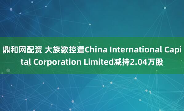 鼎和网配资 大族数控遭China International Capital Corporation Limited减持2.04万股