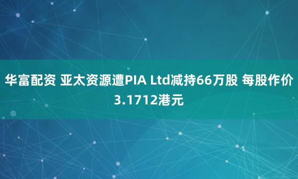 华富配资 亚太资源遭PIA Ltd减持66万股 每股作价3.1712港元