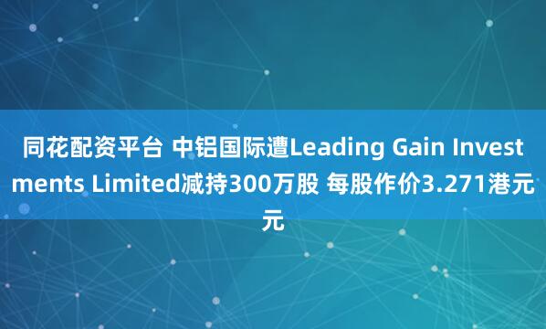 同花配资平台 中铝国际遭Leading Gain Investments Limited减持300万股 每股作价3.271港元