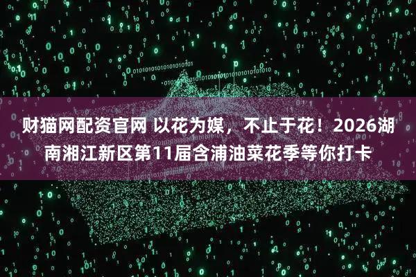 财猫网配资官网 以花为媒，不止于花！2026湖南湘江新区第11届含浦油菜花季等你打卡