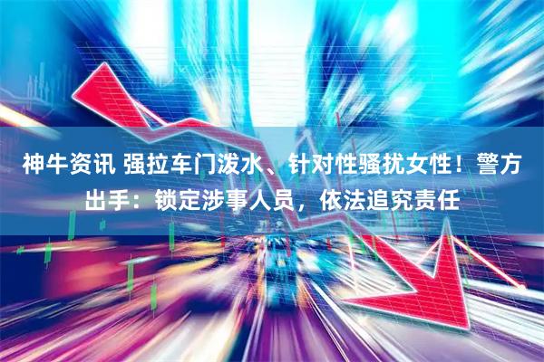 神牛资讯 强拉车门泼水、针对性骚扰女性！警方出手：锁定涉事人员，依法追究责任