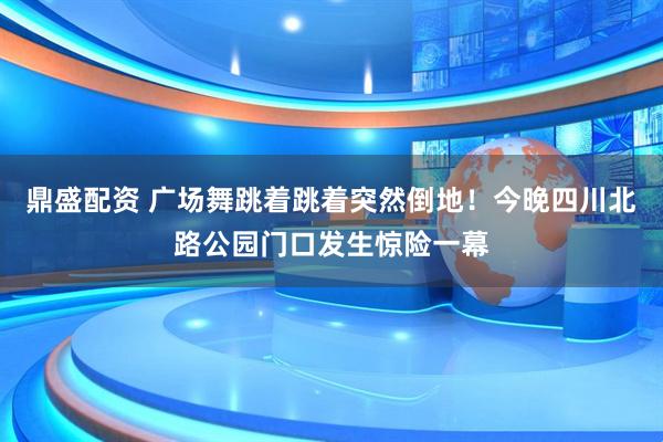鼎盛配资 广场舞跳着跳着突然倒地！今晚四川北路公园门口发生惊险一幕
